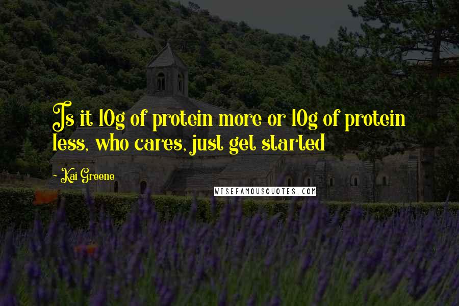 Kai Greene Quotes: Is it 10g of protein more or 10g of protein less, who cares, just get started