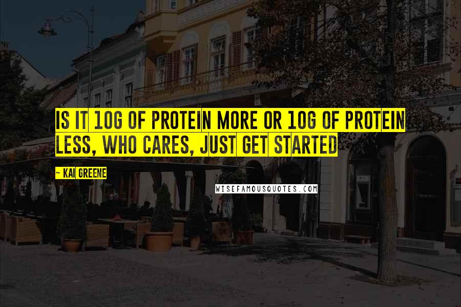 Kai Greene Quotes: Is it 10g of protein more or 10g of protein less, who cares, just get started