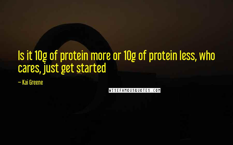 Kai Greene Quotes: Is it 10g of protein more or 10g of protein less, who cares, just get started