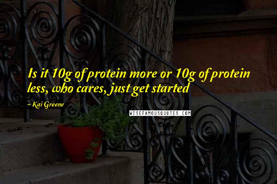 Kai Greene Quotes: Is it 10g of protein more or 10g of protein less, who cares, just get started