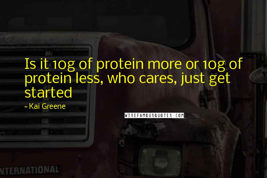 Kai Greene Quotes: Is it 10g of protein more or 10g of protein less, who cares, just get started