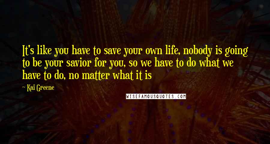 Kai Greene Quotes: It's like you have to save your own life, nobody is going to be your savior for you, so we have to do what we have to do, no matter what it is