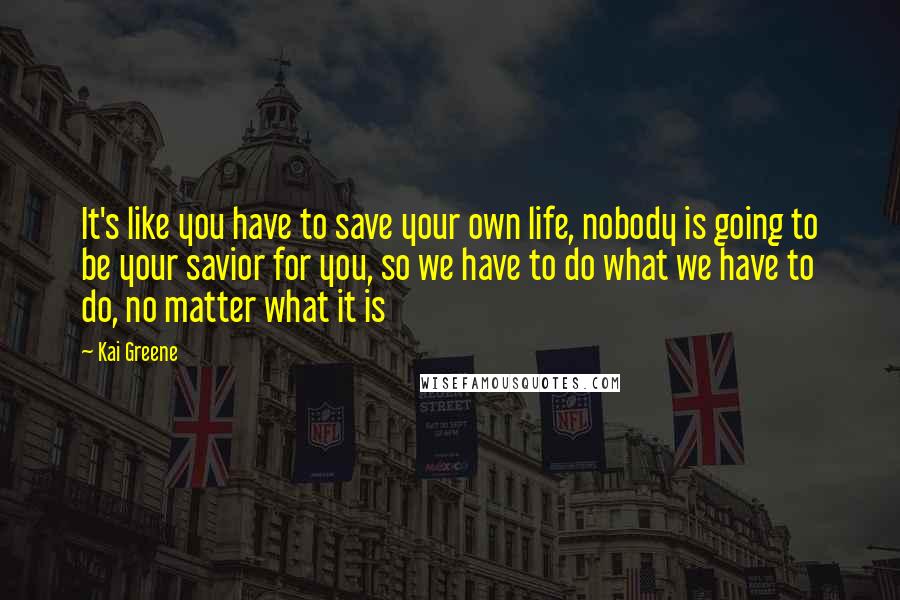 Kai Greene Quotes: It's like you have to save your own life, nobody is going to be your savior for you, so we have to do what we have to do, no matter what it is