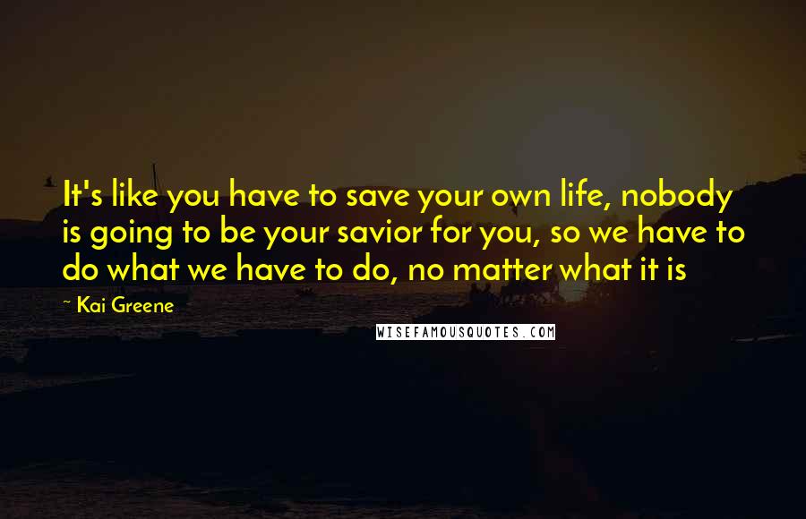 Kai Greene Quotes: It's like you have to save your own life, nobody is going to be your savior for you, so we have to do what we have to do, no matter what it is