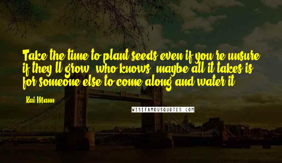 Kai Mann Quotes: Take the time to plant seeds even if you're unsure if they'll grow; who knows, maybe all it takes is for someone else to come along and water it.