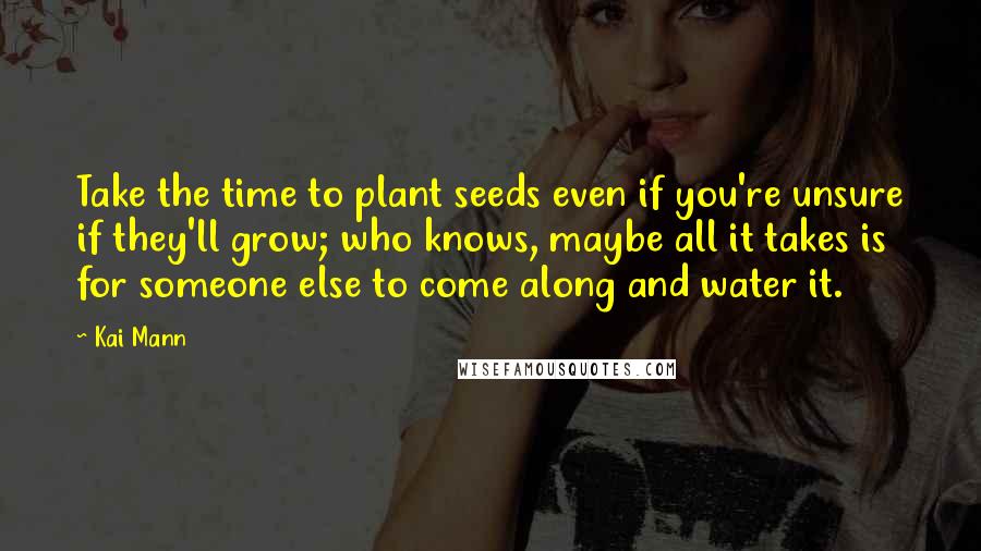 Kai Mann Quotes: Take the time to plant seeds even if you're unsure if they'll grow; who knows, maybe all it takes is for someone else to come along and water it.