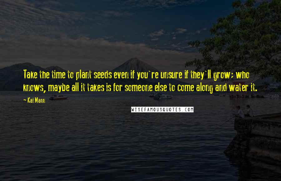 Kai Mann Quotes: Take the time to plant seeds even if you're unsure if they'll grow; who knows, maybe all it takes is for someone else to come along and water it.