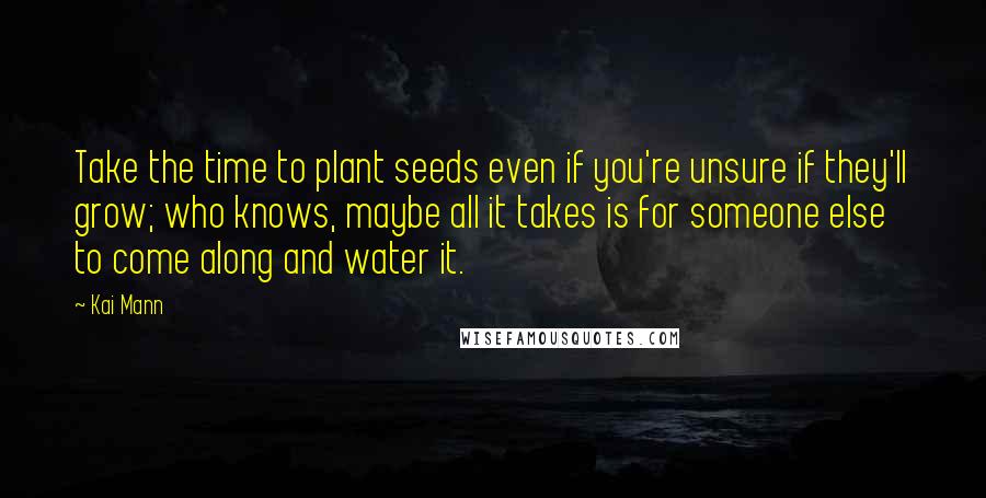 Kai Mann Quotes: Take the time to plant seeds even if you're unsure if they'll grow; who knows, maybe all it takes is for someone else to come along and water it.