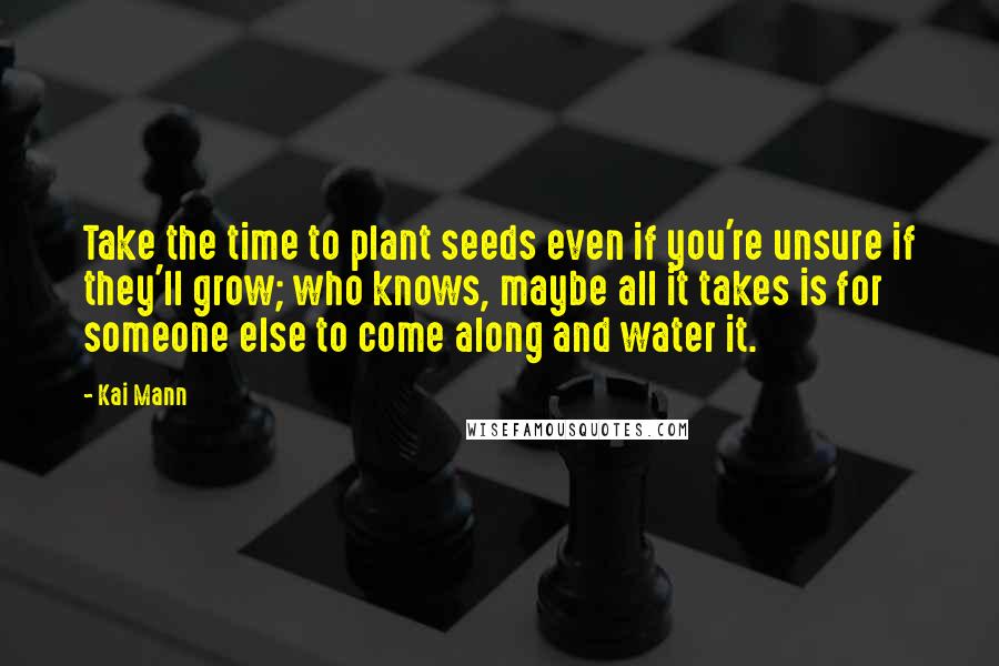 Kai Mann Quotes: Take the time to plant seeds even if you're unsure if they'll grow; who knows, maybe all it takes is for someone else to come along and water it.