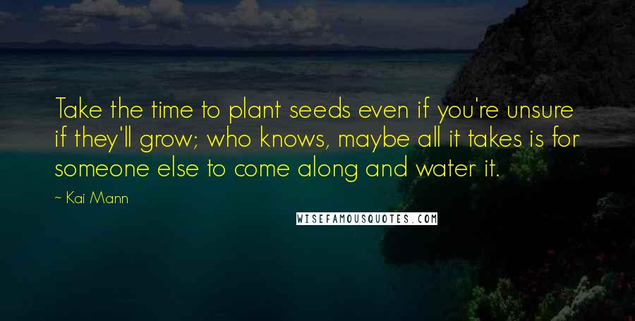 Kai Mann Quotes: Take the time to plant seeds even if you're unsure if they'll grow; who knows, maybe all it takes is for someone else to come along and water it.