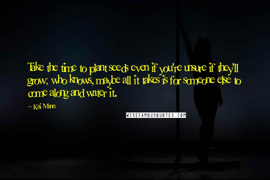 Kai Mann Quotes: Take the time to plant seeds even if you're unsure if they'll grow; who knows, maybe all it takes is for someone else to come along and water it.