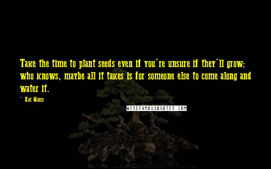 Kai Mann Quotes: Take the time to plant seeds even if you're unsure if they'll grow; who knows, maybe all it takes is for someone else to come along and water it.