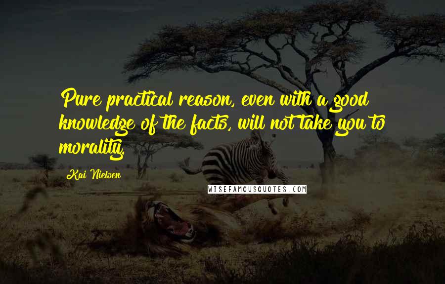 Kai Nielsen Quotes: Pure practical reason, even with a good knowledge of the facts, will not take you to morality.