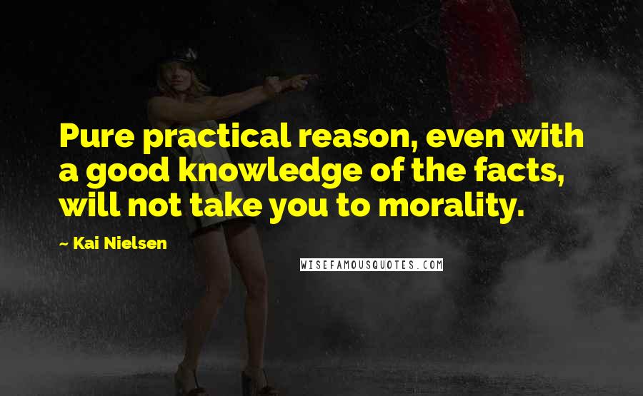 Kai Nielsen Quotes: Pure practical reason, even with a good knowledge of the facts, will not take you to morality.