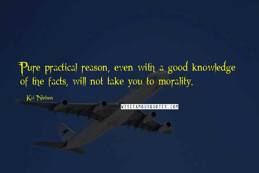 Kai Nielsen Quotes: Pure practical reason, even with a good knowledge of the facts, will not take you to morality.