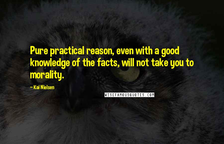 Kai Nielsen Quotes: Pure practical reason, even with a good knowledge of the facts, will not take you to morality.