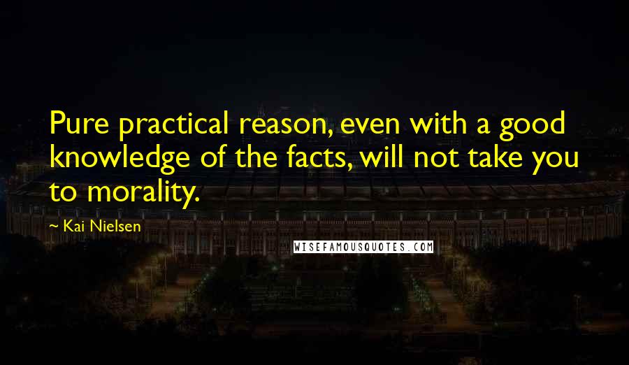 Kai Nielsen Quotes: Pure practical reason, even with a good knowledge of the facts, will not take you to morality.