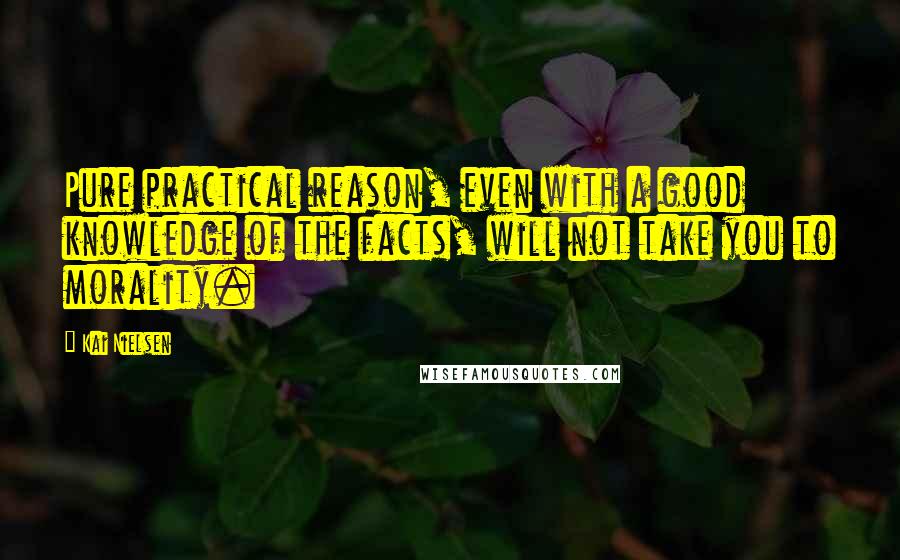 Kai Nielsen Quotes: Pure practical reason, even with a good knowledge of the facts, will not take you to morality.