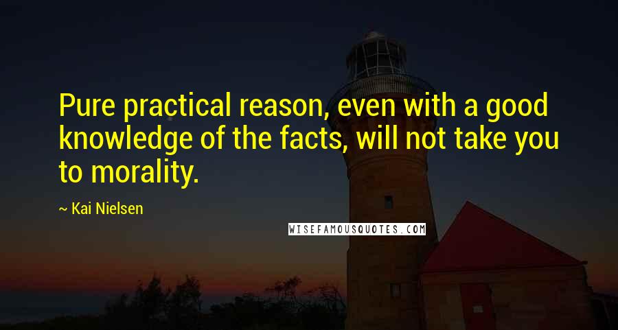 Kai Nielsen Quotes: Pure practical reason, even with a good knowledge of the facts, will not take you to morality.