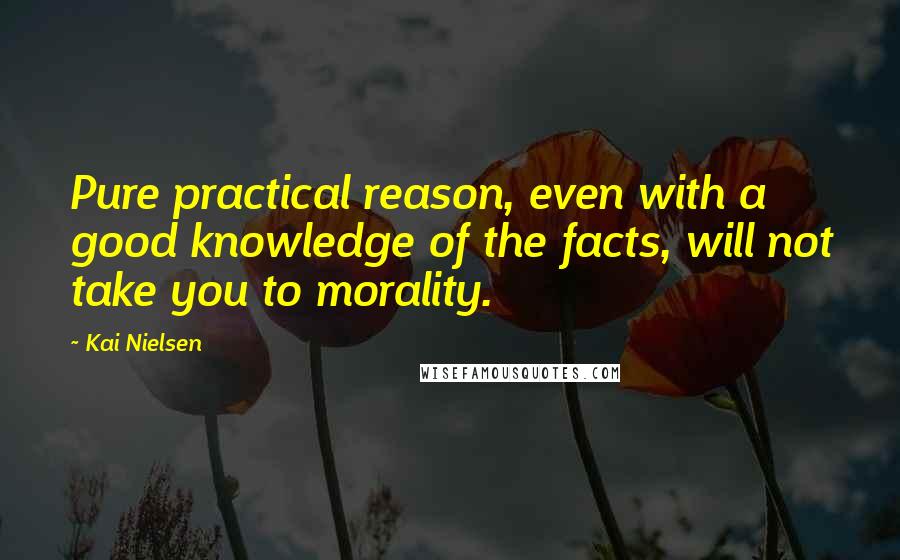 Kai Nielsen Quotes: Pure practical reason, even with a good knowledge of the facts, will not take you to morality.