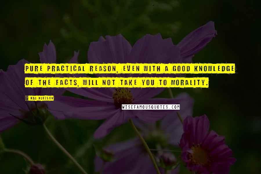 Kai Nielsen Quotes: Pure practical reason, even with a good knowledge of the facts, will not take you to morality.