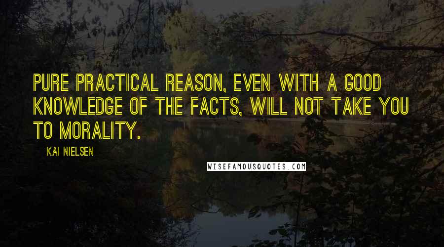 Kai Nielsen Quotes: Pure practical reason, even with a good knowledge of the facts, will not take you to morality.