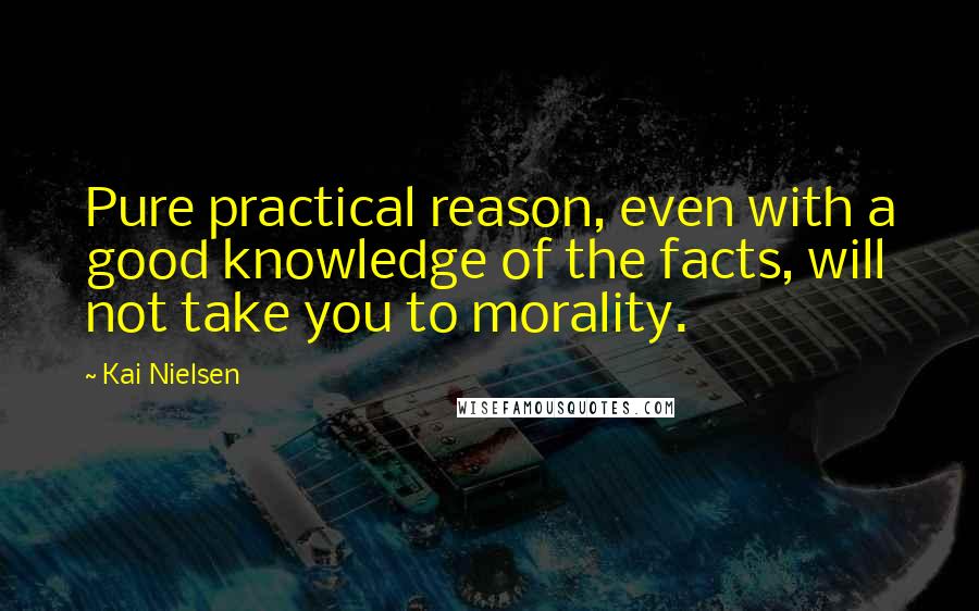 Kai Nielsen Quotes: Pure practical reason, even with a good knowledge of the facts, will not take you to morality.