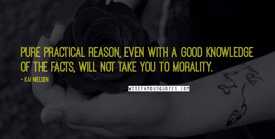 Kai Nielsen Quotes: Pure practical reason, even with a good knowledge of the facts, will not take you to morality.