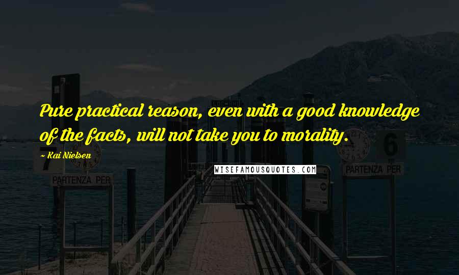 Kai Nielsen Quotes: Pure practical reason, even with a good knowledge of the facts, will not take you to morality.