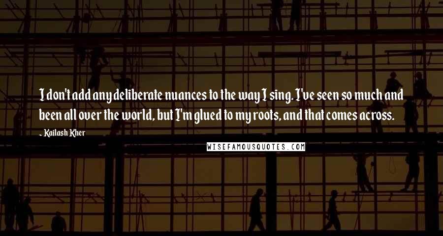Kailash Kher Quotes: I don't add any deliberate nuances to the way I sing. I've seen so much and been all over the world, but I'm glued to my roots, and that comes across.