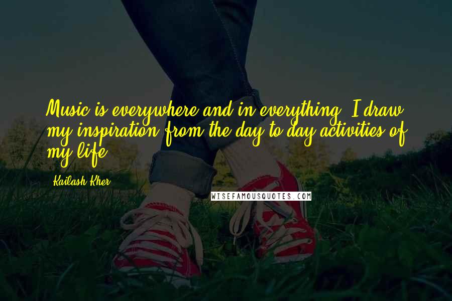 Kailash Kher Quotes: Music is everywhere and in everything! I draw my inspiration from the day to day activities of my life!