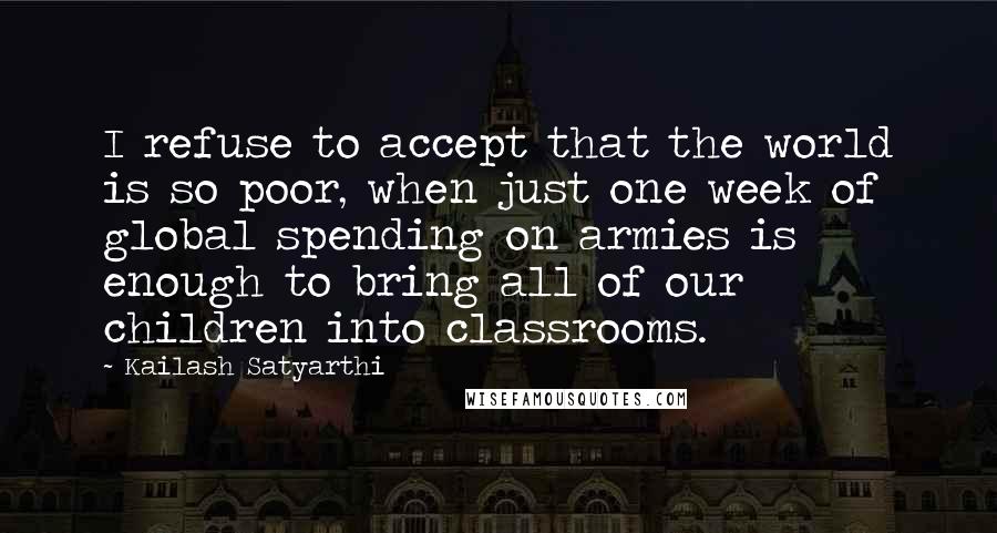 Kailash Satyarthi Quotes: I refuse to accept that the world is so poor, when just one week of global spending on armies is enough to bring all of our children into classrooms.