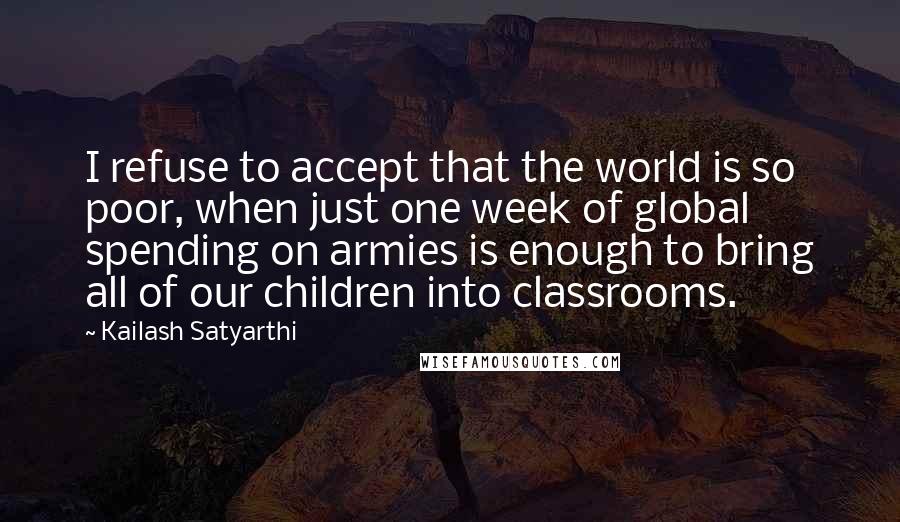 Kailash Satyarthi Quotes: I refuse to accept that the world is so poor, when just one week of global spending on armies is enough to bring all of our children into classrooms.