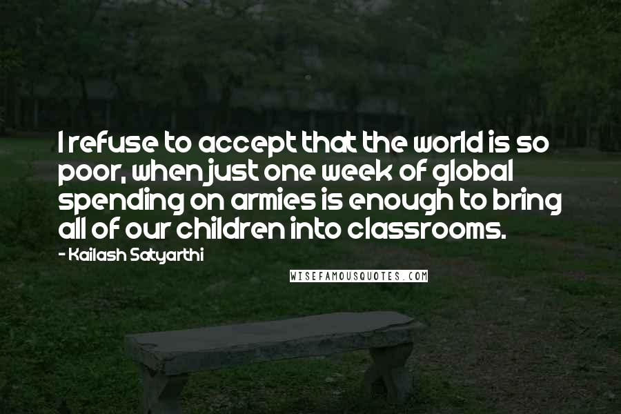 Kailash Satyarthi Quotes: I refuse to accept that the world is so poor, when just one week of global spending on armies is enough to bring all of our children into classrooms.