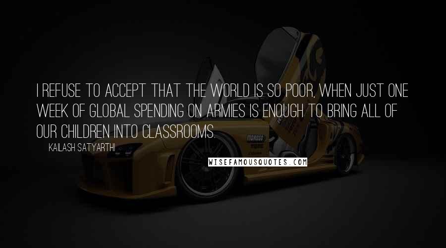 Kailash Satyarthi Quotes: I refuse to accept that the world is so poor, when just one week of global spending on armies is enough to bring all of our children into classrooms.