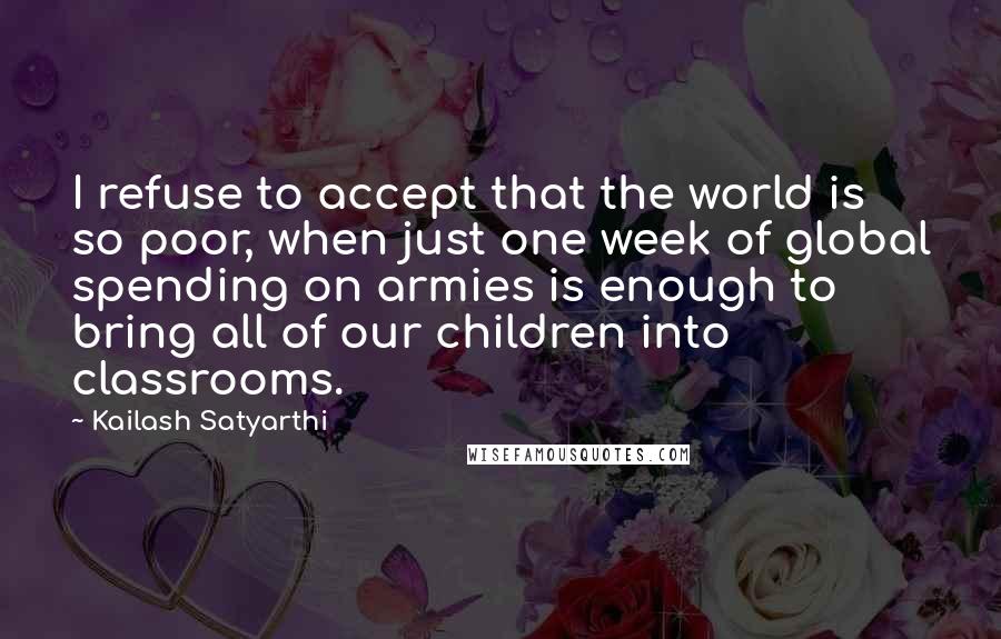 Kailash Satyarthi Quotes: I refuse to accept that the world is so poor, when just one week of global spending on armies is enough to bring all of our children into classrooms.