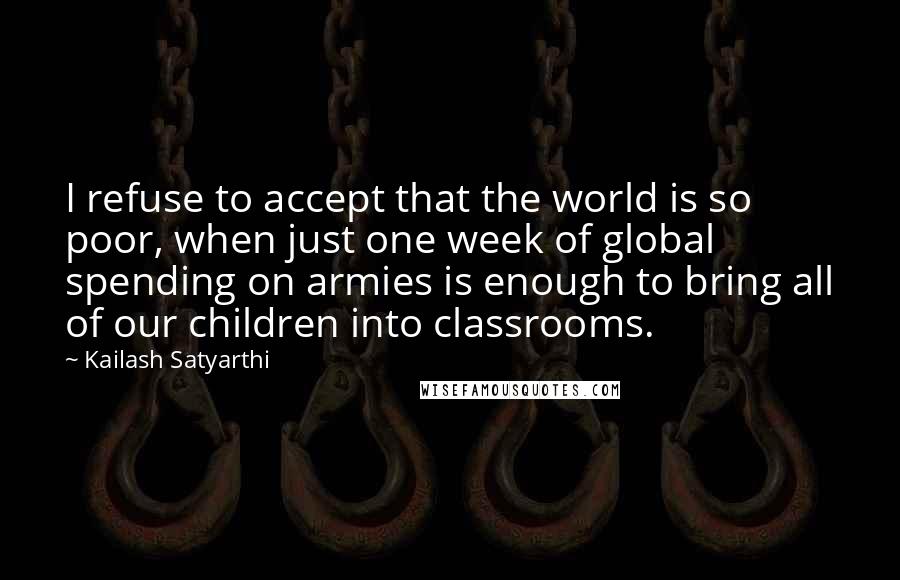 Kailash Satyarthi Quotes: I refuse to accept that the world is so poor, when just one week of global spending on armies is enough to bring all of our children into classrooms.