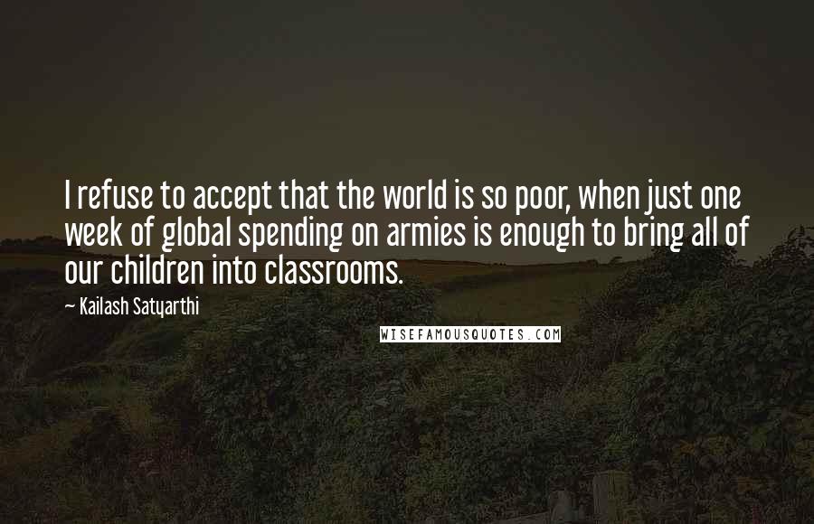 Kailash Satyarthi Quotes: I refuse to accept that the world is so poor, when just one week of global spending on armies is enough to bring all of our children into classrooms.