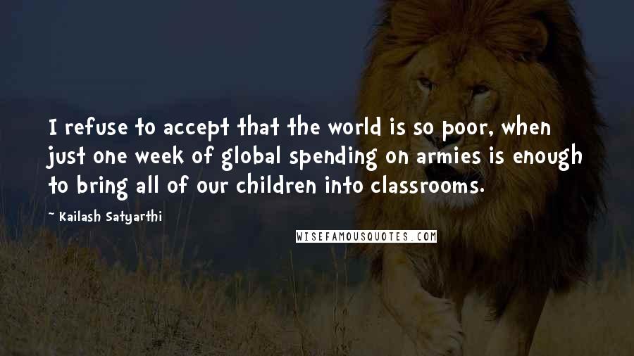 Kailash Satyarthi Quotes: I refuse to accept that the world is so poor, when just one week of global spending on armies is enough to bring all of our children into classrooms.