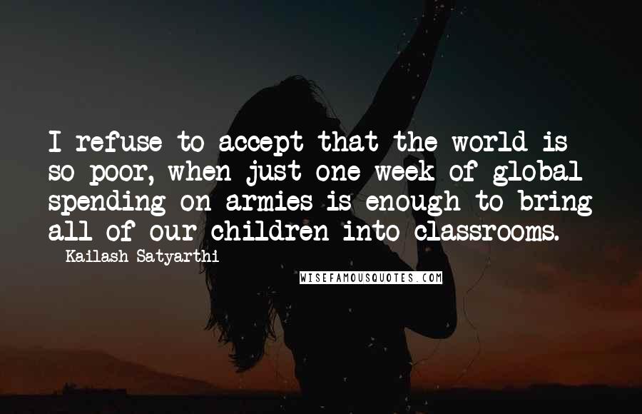 Kailash Satyarthi Quotes: I refuse to accept that the world is so poor, when just one week of global spending on armies is enough to bring all of our children into classrooms.