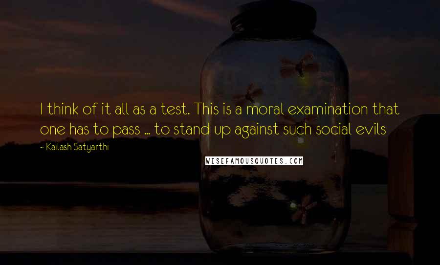 Kailash Satyarthi Quotes: I think of it all as a test. This is a moral examination that one has to pass ... to stand up against such social evils