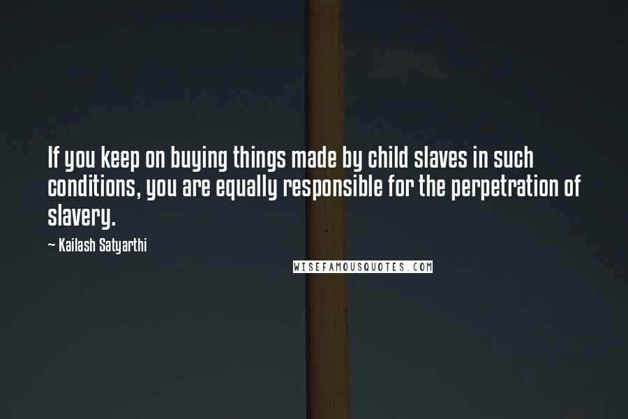 Kailash Satyarthi Quotes: If you keep on buying things made by child slaves in such conditions, you are equally responsible for the perpetration of slavery.