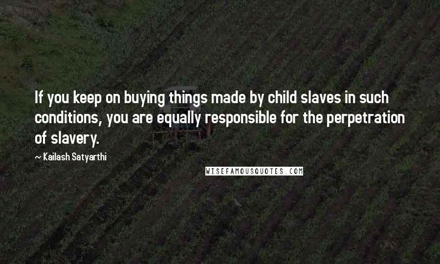 Kailash Satyarthi Quotes: If you keep on buying things made by child slaves in such conditions, you are equally responsible for the perpetration of slavery.