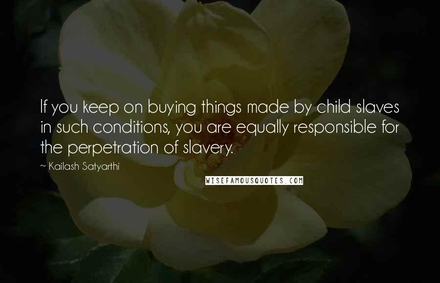 Kailash Satyarthi Quotes: If you keep on buying things made by child slaves in such conditions, you are equally responsible for the perpetration of slavery.