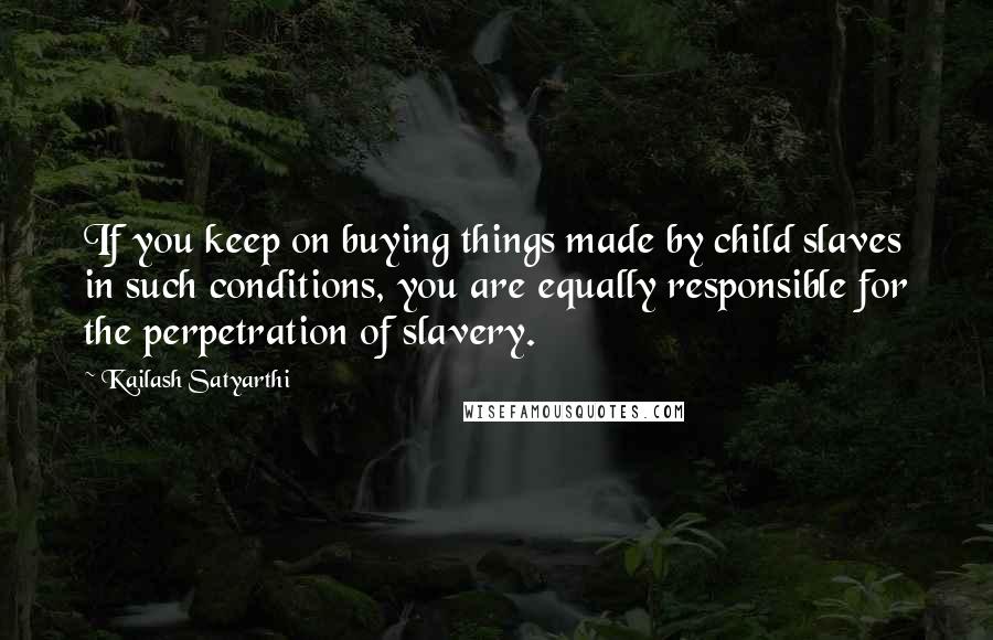 Kailash Satyarthi Quotes: If you keep on buying things made by child slaves in such conditions, you are equally responsible for the perpetration of slavery.