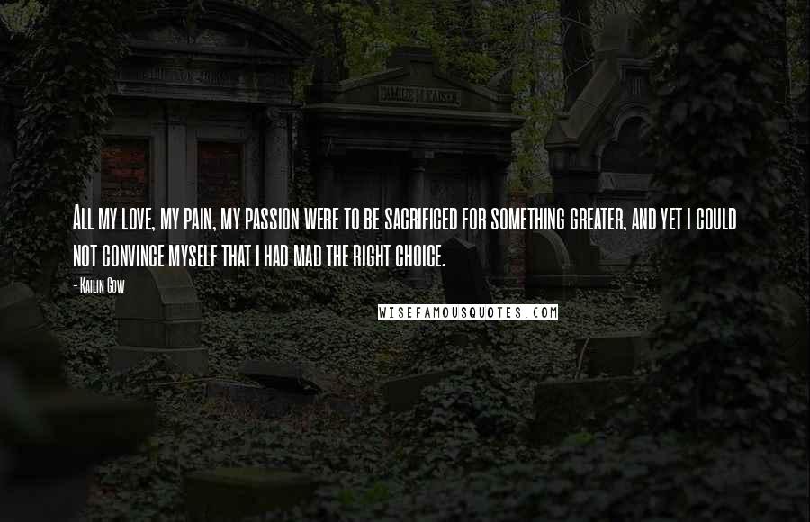 Kailin Gow Quotes: All my love, my pain, my passion were to be sacrificed for something greater, and yet i could not convince myself that i had mad the right choice.