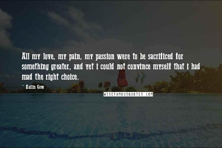 Kailin Gow Quotes: All my love, my pain, my passion were to be sacrificed for something greater, and yet i could not convince myself that i had mad the right choice.