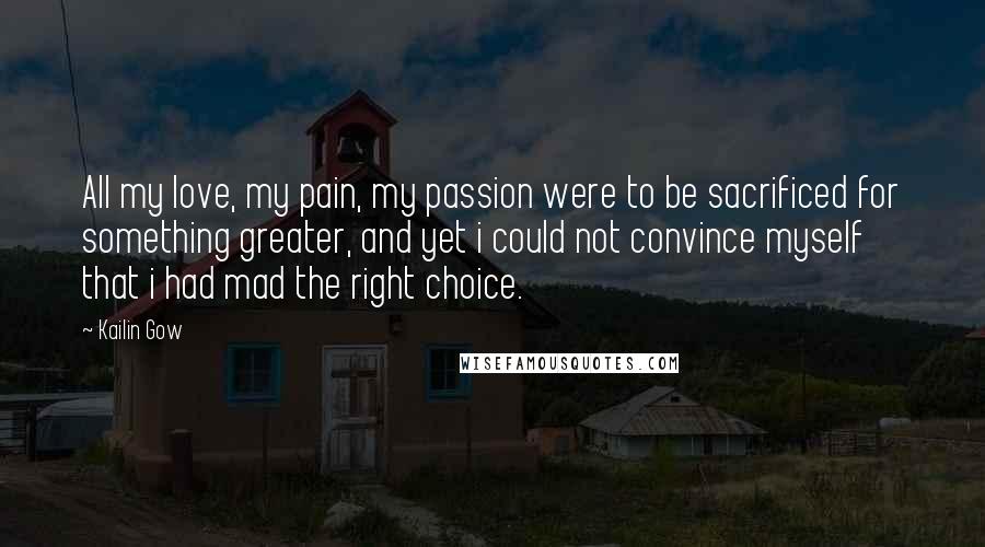 Kailin Gow Quotes: All my love, my pain, my passion were to be sacrificed for something greater, and yet i could not convince myself that i had mad the right choice.