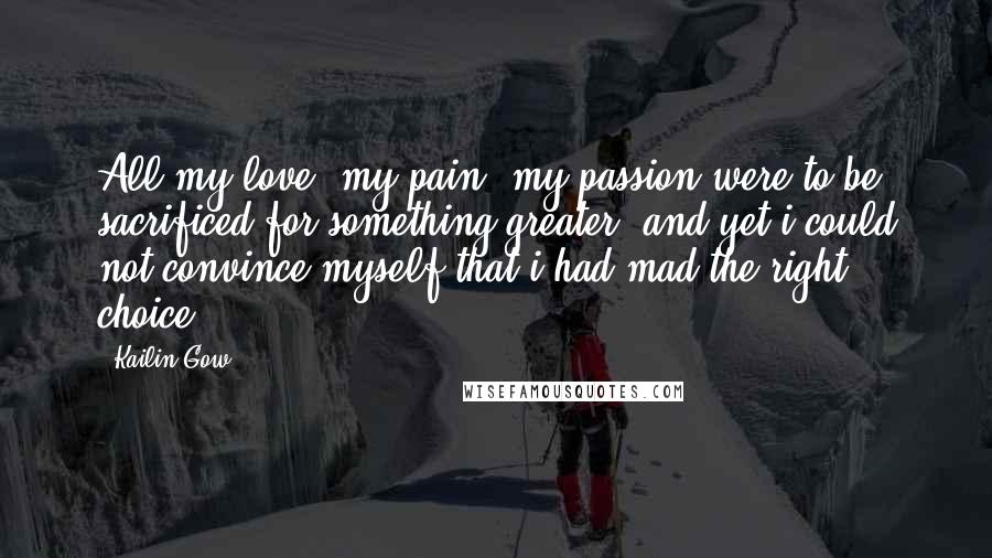 Kailin Gow Quotes: All my love, my pain, my passion were to be sacrificed for something greater, and yet i could not convince myself that i had mad the right choice.