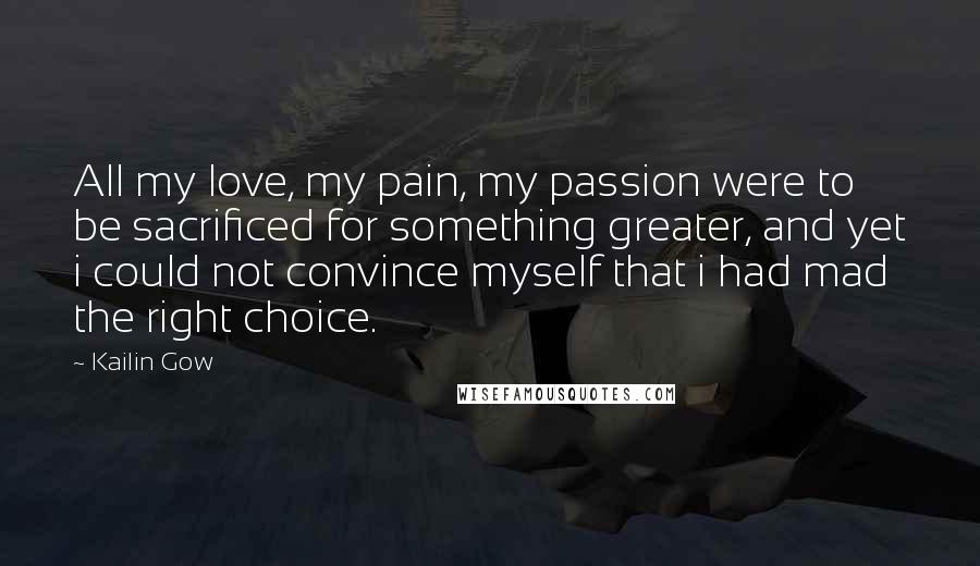 Kailin Gow Quotes: All my love, my pain, my passion were to be sacrificed for something greater, and yet i could not convince myself that i had mad the right choice.